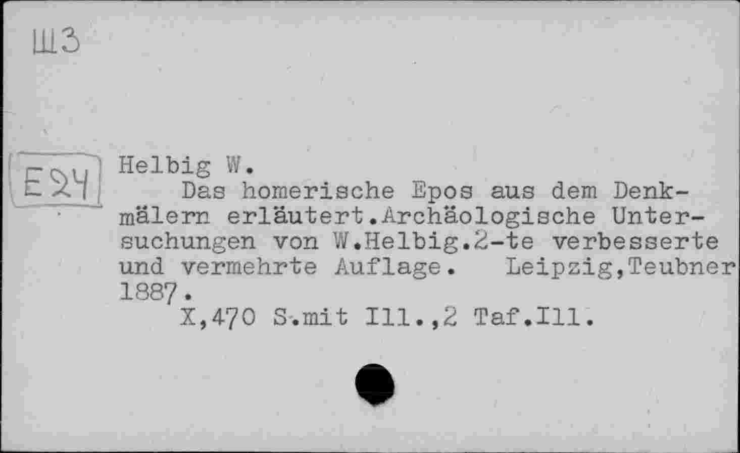 ﻿'eszh
Helbig w.
Das homerische Epos aus dem Denkmälern erläutert.Archäologische Untersuchungen von W.Helbig.2-te verbesserte und vermehrte Auflage. Leipzig,Teubner 188?.
X,470 S-.mit Ill.,2 Taf.111.